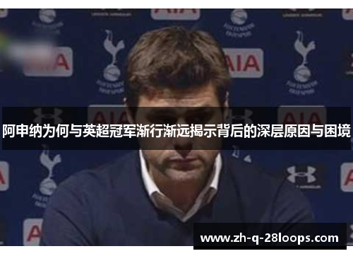 阿申纳为何与英超冠军渐行渐远揭示背后的深层原因与困境