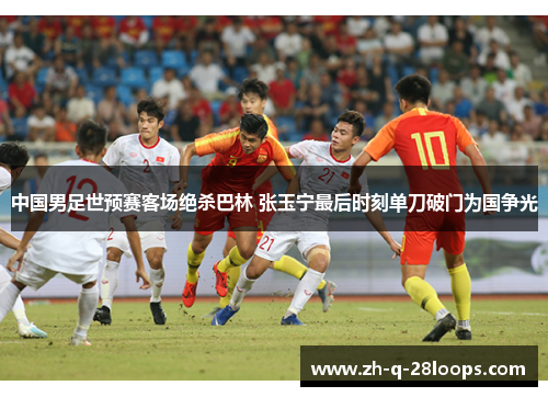 中国男足世预赛客场绝杀巴林 张玉宁最后时刻单刀破门为国争光