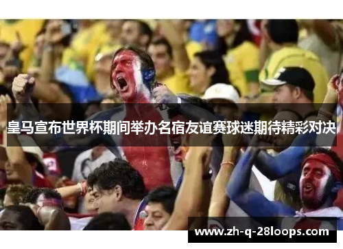 皇马宣布世界杯期间举办名宿友谊赛球迷期待精彩对决