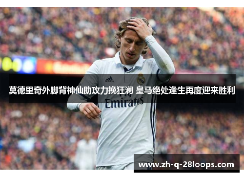 莫德里奇外脚背神仙助攻力挽狂澜 皇马绝处逢生再度迎来胜利