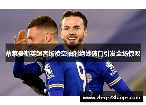 蒂莱曼斯英超客场凌空抽射绝妙破门引发全场惊叹